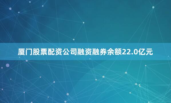 厦门股票配资公司融资融券余额22.0亿元