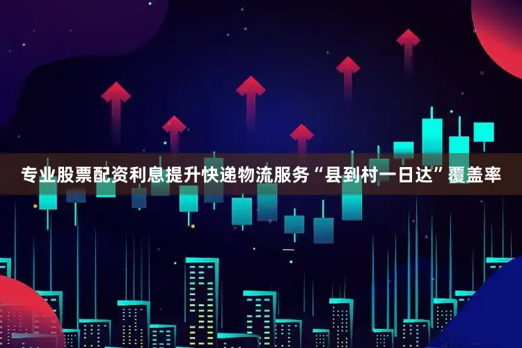 专业股票配资利息提升快递物流服务“县到村一日达”覆盖率