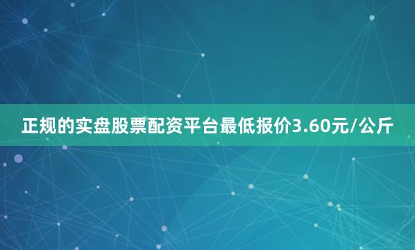 正规的实盘股票配资平台最低报价3.60元/公斤