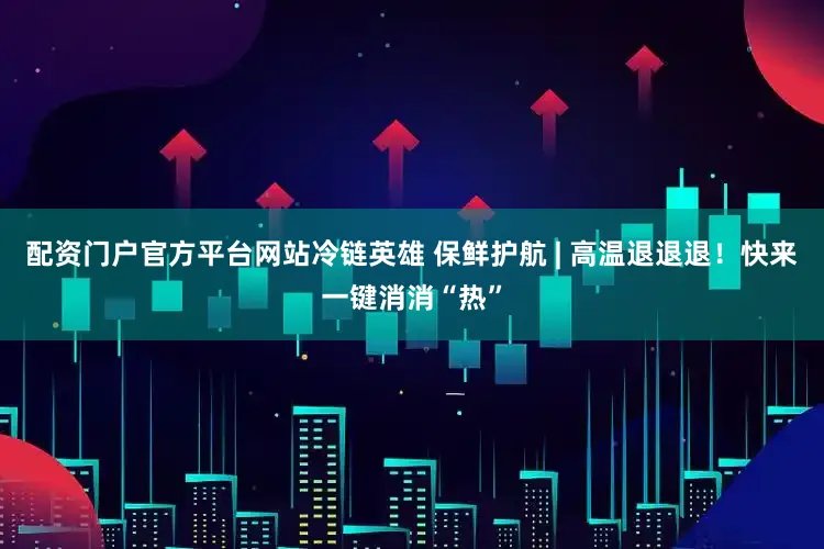 配资门户官方平台网站冷链英雄 保鲜护航 | 高温退退退！快来一键消消“热”