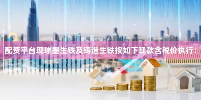 配资平台现球墨生铁及铸造生铁按如下现款含税价执行：